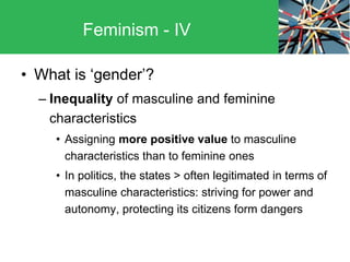• What is ‘gender’?
– Inequality of masculine and feminine
characteristics
• Assigning more positive value to masculine
characteristics than to feminine ones
• In politics, the states > often legitimated in terms of
masculine characteristics: striving for power and
autonomy, protecting its citizens form dangers
Feminism - IV
 
