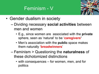 • Gender dualism in society
– Dividing necessary social activities between
men and women
• E.g., since women are associated with the private
sphere, seen as ‘natural’ to be ‘caregivers’
• Men’s association with the public space makes
them naturally ‘breadwinners’
– Feminism > Questioning the naturalness of
these dichotomized distinctions
• with consequences – for women, men, and for
politics
Feminism - V
 
