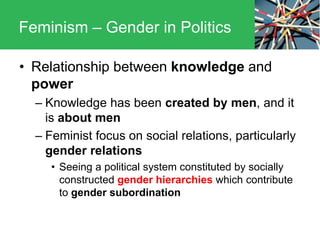 • Relationship between knowledge and
power
– Knowledge has been created by men, and it
is about men
– Feminist focus on social relations, particularly
gender relations
• Seeing a political system constituted by socially
constructed gender hierarchies which contribute
to gender subordination
Feminism – Gender in Politics
 