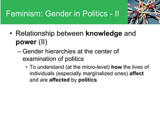 • Relationship between knowledge and
power (II)
– Gender hierarchies at the center of
examination of politics
• To understand (at the micro-level) how the lives of
individuals (especially marginalized ones) affect
and are affected by politics
Feminism: Gender in Politics - II
 