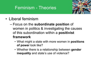 • Liberal feminism
– Focus on the subordinate position of
women in politics & investigating the causes
of this subordination within a positivist
framework
• What might a state with more women in positions
of power look like?
• Whether there is a relationship between gender
inequality and state’s use of violence?
Feminism - Theories
 