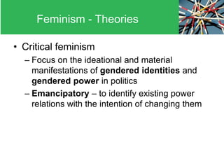 • Critical feminism
– Focus on the ideational and material
manifestations of gendered identities and
gendered power in politics
– Emancipatory – to identify existing power
relations with the intention of changing them
Feminism - Theories
 