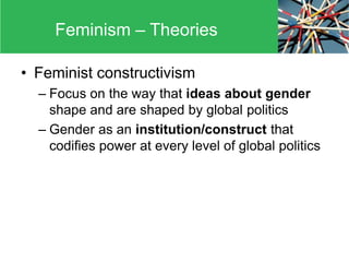 • Feminist constructivism
– Focus on the way that ideas about gender
shape and are shaped by global politics
– Gender as an institution/construct that
codifies power at every level of global politics
Feminism – Theories
 