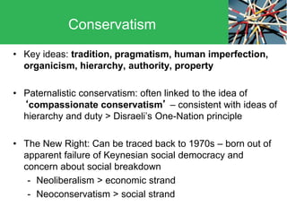 • Key ideas: tradition, pragmatism, human imperfection,
organicism, hierarchy, authority, property
• Paternalistic conservatism: often linked to the idea of
‘compassionate conservatism’ – consistent with ideas of
hierarchy and duty > Disraeli’s One-Nation principle
• The New Right: Can be traced back to 1970s – born out of
apparent failure of Keynesian social democracy and
concern about social breakdown
- Neoliberalism > economic strand
- Neoconservatism > social strand
Conservatism
 