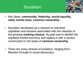 • Key ideas: community, fraternity, social equality,
need, social class, common ownership
• Socialism developed as a reaction to industrial
capitalism and became associated with the interests of
the growing working classes. Its goal was to abolish the
capitalist market economy and replace it with a society
constructed on the basis of common ownership
• There are many strands of socialism, ranging from
Marxism through to social democracy
Socialism
 