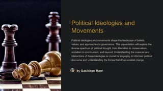 Political Ideologies and
Movements
Political ideologies and movements shape the landscape of beliefs,
values, and approaches to governance. This presentation will explore the
diverse spectrum of political thought, from liberalism to conservatism,
socialism to communism, and beyond. Understanding the nuances and
interactions of these ideologies is crucial for engaging in informed political
discourse and understanding the forces that drive societal change.
by Sasikiran Marri
 
