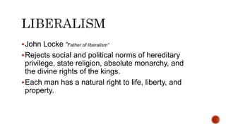 John Locke “Father of liberalism”
Rejects social and political norms of hereditary
privilege, state religion, absolute monarchy, and
the divine rights of the kings.
Each man has a natural right to life, liberty, and
property.
 