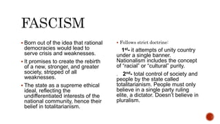  Born out of the idea that rational
democracies would lead to
serve crisis and weaknesses.
 It promises to create the rebirth
of a new, stronger, and greater
society, stripped of all
weaknesses.
 The state as a supreme ethical
ideal, reflecting the
undifferentiated interests of the
national community, hence their
belief in totalitarianism.
 Follows strict doctrine:
1st- it attempts of unity country
under a single banner.
Nationalism includes the concept
of “racial” or “cultural” purity.
. 2nd- total control of society and
people by the state called
totalitarianism. People must only
believe in a single party ruling
elite, a dictator. Doesn’t believe in
pluralism.
 