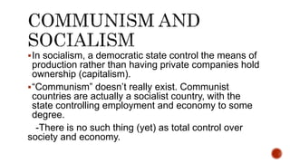 In socialism, a democratic state control the means of
production rather than having private companies hold
ownership (capitalism).
“Communism” doesn’t really exist. Communist
countries are actually a socialist country, with the
state controlling employment and economy to some
degree.
-There is no such thing (yet) as total control over
society and economy.
 