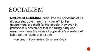 MARXISM-LENINISM- prioritizes the perfection of it’s
dictatorship government; any benefit to the
government is benefit for the people. However, in
practice this has meant that the ruling party can
massively lower the value of population’s standard of
living for the “good of the state”.
~practice in Sevier union, China, and Cuba
 
