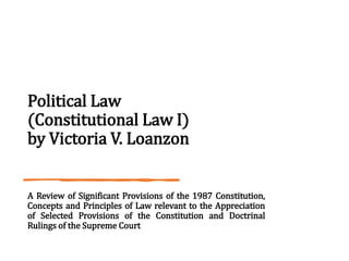 Political Law
(Constitutional Law I)
by Victoria V. Loanzon
A Review of Significant Provisions of the 1987 Constitution,
Concepts and Principles of Law relevant to the Appreciation
of Selected Provisions of the Constitution and Doctrinal
Rulings of the Supreme Court
 
