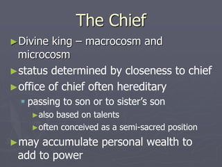 The Chief
►Divine king – macrocosm and
microcosm
►status determined by closeness to chief
►office of chief often hereditary
 passing to son or to sister’s son
►also based on talents
►often conceived as a semi-sacred position
►may accumulate personal wealth to
add to power
 