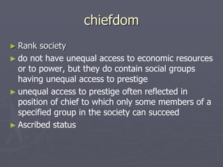 chiefdom
► Rank society
► do not have unequal access to economic resources
or to power, but they do contain social groups
having unequal access to prestige
► unequal access to prestige often reflected in
position of chief to which only some members of a
specified group in the society can succeed
► Ascribed status
 
