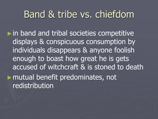 Band & tribe vs. chiefdom
►in band and tribal societies competitive
displays & conspicuous consumption by
individuals disappears & anyone foolish
enough to boast how great he is gets
accused of witchcraft & is stoned to death
►mutual benefit predominates, not
redistribution
 