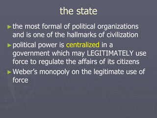 the state
►the most formal of political organizations
and is one of the hallmarks of civilization
►political power is centralized in a
government which may LEGITIMATELY use
force to regulate the affairs of its citizens
►Weber’s monopoly on the legitimate use of
force
 