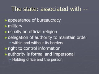 The state: associated with --
►appearance of bureaucracy
►military
►usually an official religion
►delegation of authority to maintain order
 within and without its borders
►right to control information
►authority is formal and impersonal
 Holding office and the person
 