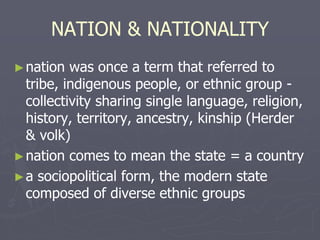 NATION & NATIONALITY
►nation was once a term that referred to
tribe, indigenous people, or ethnic group -
collectivity sharing single language, religion,
history, territory, ancestry, kinship (Herder
& volk)
►nation comes to mean the state = a country
►a sociopolitical form, the modern state
composed of diverse ethnic groups
 