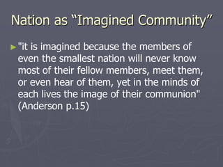 Nation as “Imagined Community”
►"it is imagined because the members of
even the smallest nation will never know
most of their fellow members, meet them,
or even hear of them, yet in the minds of
each lives the image of their communion"
(Anderson p.15)
 