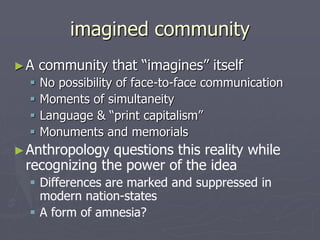 imagined community
►A community that “imagines” itself
 No possibility of face-to-face communication
 Moments of simultaneity
 Language & “print capitalism”
 Monuments and memorials
►Anthropology questions this reality while
recognizing the power of the idea
 Differences are marked and suppressed in
modern nation-states
 A form of amnesia?
 