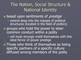 The Nation, Social Structure &
National Identity
►based upon sentiments of prestige
 extend deep into the masses of political
structures (located in the field of politics)
►groups who hold the power to steer
common conduct within a polity
 will most strongly instill themselves with this
ideal fervor of power prestige
►Those who think of themselves as being
specific partners of a specific culture
diffused among members of the polity
 