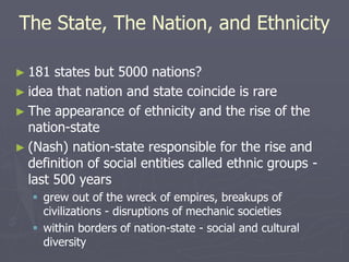 The State, The Nation, and Ethnicity
► 181 states but 5000 nations?
► idea that nation and state coincide is rare
► The appearance of ethnicity and the rise of the
nation-state
► (Nash) nation-state responsible for the rise and
definition of social entities called ethnic groups -
last 500 years
 grew out of the wreck of empires, breakups of
civilizations - disruptions of mechanic societies
 within borders of nation-state - social and cultural
diversity
 
