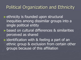 Political Organization and Ethnicity
►ethnicity is founded upon structural
inequities among dissimilar groups into a
single political entity
►based on cultural differences & similarities
perceived as shared
►identification with & feeling a part of an
ethnic group & exclusion from certain other
groups because of this affiliation
 