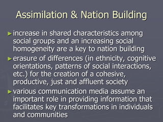 Assimilation & Nation Building
►increase in shared characteristics among
social groups and an increasing social
homogeneity are a key to nation building
►erasure of differences (in ethnicity, cognitive
orientations, patterns of social interactions,
etc.) for the creation of a cohesive,
productive, just and affluent society
►various communication media assume an
important role in providing information that
facilitates key transformations in individuals
and communities
 