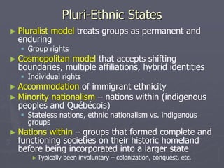 Pluri-Ethnic States
► Pluralist model treats groups as permanent and
enduring
 Group rights
► Cosmopolitan model that accepts shifting
boundaries, multiple affiliations, hybrid identities
 Individual rights
► Accommodation of immigrant ethnicity
► Minority nationalism – nations within (indigenous
peoples and Québécois)
 Stateless nations, ethnic nationalism vs. indigenous
groups
► Nations within – groups that formed complete and
functioning societies on their historic homeland
before being incorporated into a larger state
►Typically been involuntary – colonization, conquest, etc.
 