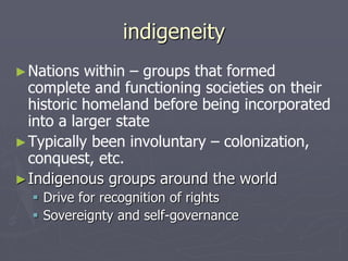 indigeneity
►Nations within – groups that formed
complete and functioning societies on their
historic homeland before being incorporated
into a larger state
►Typically been involuntary – colonization,
conquest, etc.
►Indigenous groups around the world
 Drive for recognition of rights
 Sovereignty and self-governance
 