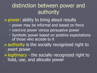 distinction between power and
authority
►power: ability to bring about results
 power may be informal and based on force
 coercive power versus persuasive power
 Symbolic power based on positive expectations
of those who accede to it
►authority is the socially recognized right to
exert power
►legitimacy - the socially recognized right to
hold, use, and allocate power
 