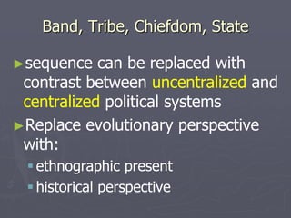 Band, Tribe, Chiefdom, State
►sequence can be replaced with
contrast between uncentralized and
centralized political systems
►Replace evolutionary perspective
with:
 ethnographic present
 historical perspective
 