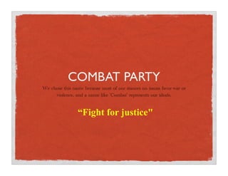 COMBAT PARTY
We chose this name because most of our stances on issues favor war or
     violence, and a name like 'Combat' represents our ideals.


                 “Fight for justicequot;
 