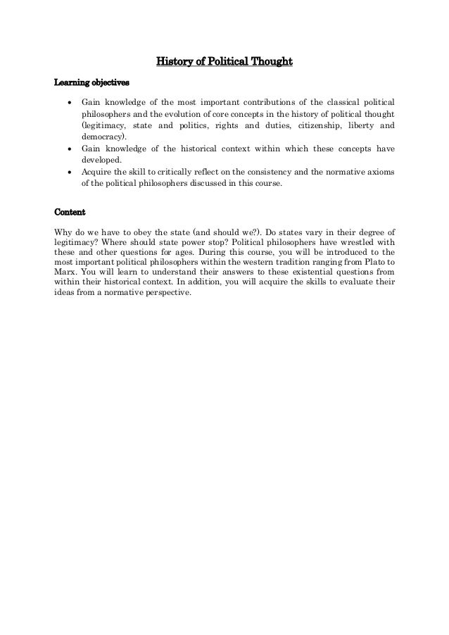 History of Political Thought
Learning objectives
 Gain knowledge of the most important contributions of the classical political
philosophers and the evolution of core concepts in the history of political thought
(legitimacy, state and politics, rights and duties, citizenship, liberty and
democracy).
 Gain knowledge of the historical context within which these concepts have
developed.
 Acquire the skill to critically reflect on the consistency and the normative axioms
of the political philosophers discussed in this course.
Content
Why do we have to obey the state (and should we?). Do states vary in their degree of
legitimacy? Where should state power stop? Political philosophers have wrestled with
these and other questions for ages. During this course, you will be introduced to the
most important political philosophers within the western tradition ranging from Plato to
Marx. You will learn to understand their answers to these existential questions from
within their historical context. In addition, you will acquire the skills to evaluate their
ideas from a normative perspective.
 