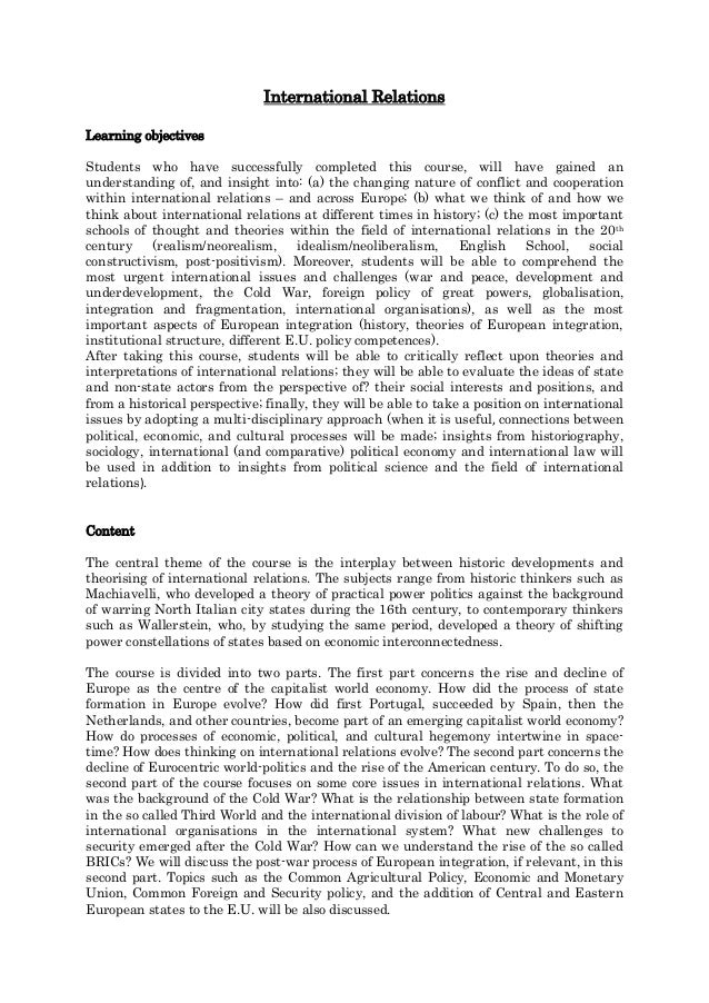 International Relations
Learning objectives
Students who have successfully completed this course, will have gained an
understanding of, and insight into: (a) the changing nature of conflict and cooperation
within international relations – and across Europe; (b) what we think of and how we
think about international relations at different times in history; (c) the most important
schools of thought and theories within the field of international relations in the 20th
century (realism/neorealism, idealism/neoliberalism, English School, social
constructivism, post-positivism). Moreover, students will be able to comprehend the
most urgent international issues and challenges (war and peace, development and
underdevelopment, the Cold War, foreign policy of great powers, globalisation,
integration and fragmentation, international organisations), as well as the most
important aspects of European integration (history, theories of European integration,
institutional structure, different E.U. policy competences).
After taking this course, students will be able to critically reflect upon theories and
interpretations of international relations; they will be able to evaluate the ideas of state
and non-state actors from the perspective of? their social interests and positions, and
from a historical perspective; finally, they will be able to take a position on international
issues by adopting a multi-disciplinary approach (when it is useful, connections between
political, economic, and cultural processes will be made; insights from historiography,
sociology, international (and comparative) political economy and international law will
be used in addition to insights from political science and the field of international
relations).
Content
The central theme of the course is the interplay between historic developments and
theorising of international relations. The subjects range from historic thinkers such as
Machiavelli, who developed a theory of practical power politics against the background
of warring North Italian city states during the 16th century, to contemporary thinkers
such as Wallerstein, who, by studying the same period, developed a theory of shifting
power constellations of states based on economic interconnectedness.
The course is divided into two parts. The first part concerns the rise and decline of
Europe as the centre of the capitalist world economy. How did the process of state
formation in Europe evolve? How did first Portugal, succeeded by Spain, then the
Netherlands, and other countries, become part of an emerging capitalist world economy?
How do processes of economic, political, and cultural hegemony intertwine in space-
time? How does thinking on international relations evolve? The second part concerns the
decline of Eurocentric world-politics and the rise of the American century. To do so, the
second part of the course focuses on some core issues in international relations. What
was the background of the Cold War? What is the relationship between state formation
in the so called Third World and the international division of labour? What is the role of
international organisations in the international system? What new challenges to
security emerged after the Cold War? How can we understand the rise of the so called
BRICs? We will discuss the post-war process of European integration, if relevant, in this
second part. Topics such as the Common Agricultural Policy, Economic and Monetary
Union, Common Foreign and Security policy, and the addition of Central and Eastern
European states to the E.U. will be also discussed.
 