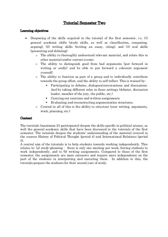 Tutorial Semester Two
Learning objectives
 Deepening of the skills acquired in the tutorial of the first semester, i.e. (1)
general academic skills (study skills, as well as classification, comparing,
arguing), (2) writing skills (writing an essay, citing), and (3) oral skills
(presenting and debating)
o The ability to thoroughly understand relevant material, and relate this to
other material and/or current events;
o The ability to distinguish good from bad arguments (put forward in
writing or orally) and be able to put forward a coherent argument
yourself;
o The ability to function as part of a group and to individually contribute
towards the group effort, and the ability to self-reflect. This is trained by:
 Participating in debates, dialogues/conversations and discussions.
And by taking different roles in these settings (debater, discussion
leader, member of the jury, the public, etc.)
 Carrying out exercises and written assignments
 Evaluating and reconstructing argumentation structures.
o Central in all of this is the ability to structure (your writing, arguments,
work, planning, etc.)
Content
The tutorials (maximum 25 participants) deepen the skills specific to political science, as
well the general academic skills that have been discussed in the tutorials of the first
semester. The tutorials deepen the students’ understanding of the material covered in
the courses History of Political Thought (period 4) and International Relations (period
5).
A central aim of the tutorials is to help students towards working independently. This
relates to: (a) study-planning - there is only one meeting per week, forcing students to
work independently, and to (b) writing assignments. Compared to those of the first
semester, the assignments are more extensive and require more independence on the
part of the students in interpreting and executing them. In addition to this, the
tutorials prepare the students for their second year of study.
 