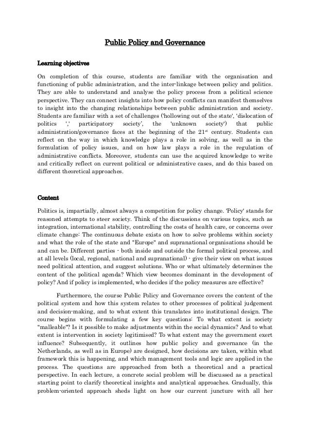 Public Policy and Governance
Learning objectives
On completion of this course, students are familiar with the organisation and
functioning of public administration, and the inter-linkage between policy and politics.
They are able to understand and analyse the policy process from a political science
perspective. They can connect insights into how policy conflicts can manifest themselves
to insight into the changing relationships between public administration and society.
Students are familiar with a set of challenges (‘hollowing out of the state', 'dislocation of
politics ',' participatory society’, the 'unknown society') that public
administration/governance faces at the beginning of the 21st century. Students can
reflect on the way in which knowledge plays a role in solving, as well as in the
formulation of policy issues, and on how law plays a role in the regulation of
administrative conflicts. Moreover, students can use the acquired knowledge to write
and critically reflect on current political or administrative cases, and do this based on
different theoretical approaches.
Content
Politics is, impartially, almost always a competition for policy change. 'Policy' stands for
reasoned attempts to steer society. Think of the discussions on various topics, such as
integration, international stability, controlling the costs of health care, or concerns over
climate change: The continuous debate exists on how to solve problems within society
and what the role of the state and "Europe" and supranational organisations should be
and can be. Different parties - both inside and outside the formal political process, and
at all levels (local, regional, national and supranational) - give their view on what issues
need political attention, and suggest solutions. Who or what ultimately determines the
content of the political agenda? Which view becomes dominant in the development of
policy? And if policy is implemented, who decides if the policy measures are effective?
Furthermore, the course Public Policy and Governance covers the content of the
political system and how this system relates to other processes of political judgement
and decision-making, and to what extent this translates into institutional design. The
course begins with formulating a few key questions: To what extent is society
"malleable"? Is it possible to make adjustments within the social dynamics? And to what
extent is intervention in society legitimised? To what extent may the government exert
influence? Subsequently, it outlines how public policy and governance (in the
Netherlands, as well as in Europe) are designed, how decisions are taken, within what
framework this is happening, and which management tools and logic are applied in the
process. The questions are approached from both a theoretical and a practical
perspective. In each lecture, a concrete social problem will be discussed as a practical
starting point to clarify theoretical insights and analytical approaches. Gradually, this
problem-oriented approach sheds light on how our current juncture with all her
 