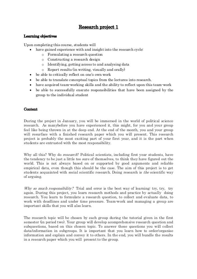 Research project 1
Learning objectives
Upon completing this course, students will
 have gained experience with and insight into the research cycle:
o Formulating a research question
o Constructing a research design
o Identifying, getting access to and analysing data
o Report results (in writing, visually and orally)
 be able to critically reflect on one’s own work
 be able to translate conceptual topics from the lectures into research.
 have acquired team-working skills and the ability to reflect upon this team-work
 be able to successfully execute responsibilities that have been assigned by the
group to the individual student
Content
During the project in January, you will be immersed in the world of political science
research. As manybefore you have experienced it, this might, for you and your group
feel like being thrown in at the deep end. At the end of the month, you and your group
will resurface with a finished research paper which you will present. This research
project is probably the most exciting part of your first year, and it is the part when
students are entrusted with the most responsibility.
Why all this? Why do research? Political scientists, including first year students, have
the tendency to be just a little too sure of themselves, to think they have figured out the
world. This is not always based on or supported by good arguments and reliable
empirical data, even though this should be the case. The aim of this project is to get
students acquainted with social scientific research. Doing research is the scientific way
of arguing.
Why so much responsibility? Trial and error is the best way of learning: try, try, try
again. During this project, you learn research methods and practice by actually doing
research. You learn to formulate a research question, to collect and evaluate data, to
work with deadlines and under time pressure. Team-work and managing a group are
important skills that you will also learn.
The research topic will be chosen by each group during the tutorial given in the first
semester (in period two). Your group will develop acomprehensive research question and
subquestions, based on this chosen topic. To answer these questions you will collect
data/information in subgroups. It is important that you learn how to order/organise
information and explain and convey it to others. In the end, you will bundle the results
in a research paper which you will present to the group.
 