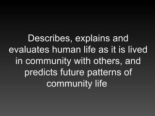 Describes, explains and evaluates human life as it is lived in community with others, and predicts future patterns of comm...