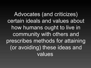 Advocates (and criticizes) certain ideals and values about how humans ought to live in community with others and prescribe...