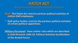 HATCH ACT
         Restrictions on Partisan Political Activities of Civilians

RULE: The Hatch Act restricts partisan political activities of
  civilian DoD employees.
• DoD policy further restricts the partisan political activities
  of certain political appointees.

Military Personnel: Have similar rules which are described
 in DoD Directive 1344.10, Political Activities by Members
 of the Armed Forces
                                                                      1
 