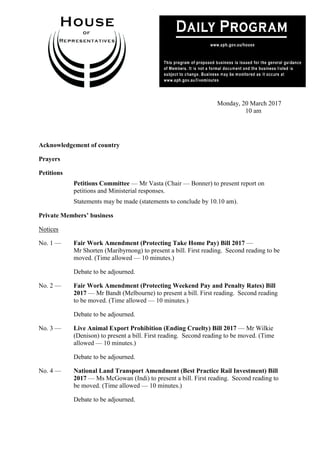 1
Monday, 20 March 2017
10 am
Acknowledgement of country
Prayers
Petitions
Petitions Committee — Mr Vasta (Chair — Bonner) to present report on
petitions and Ministerial responses.
Statements may be made (statements to conclude by 10.10 am).
Private Members’ business
Notices
No. 1 — Fair Work Amendment (Protecting Take Home Pay) Bill 2017 —
Mr Shorten (Maribyrnong) to present a bill. First reading. Second reading to be
moved. (Time allowed — 10 minutes.)
Debate to be adjourned.
No. 2 — Fair Work Amendment (Protecting Weekend Pay and Penalty Rates) Bill
2017 — Mr Bandt (Melbourne) to present a bill. First reading. Second reading
to be moved. (Time allowed — 10 minutes.)
Debate to be adjourned.
No. 3 — Live Animal Export Prohibition (Ending Cruelty) Bill 2017 — Mr Wilkie
(Denison) to present a bill. First reading. Second reading to be moved. (Time
allowed — 10 minutes.)
Debate to be adjourned.
No. 4 — National Land Transport Amendment (Best Practice Rail Investment) Bill
2017 — Ms McGowan (Indi) to present a bill. First reading. Second reading to
be moved. (Time allowed — 10 minutes.)
Debate to be adjourned.
 