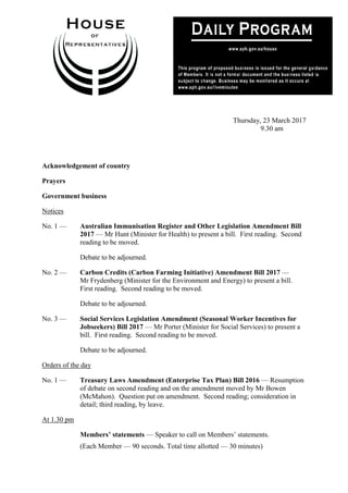 1
Thursday, 23 March 2017
9.30 am
Acknowledgement of country
Prayers
Government business
Notices
No. 1 — Australian Immunisation Register and Other Legislation Amendment Bill
2017 — Mr Hunt (Minister for Health) to present a bill. First reading. Second
reading to be moved.
Debate to be adjourned.
No. 2 — Carbon Credits (Carbon Farming Initiative) Amendment Bill 2017 —
Mr Frydenberg (Minister for the Environment and Energy) to present a bill.
First reading. Second reading to be moved.
Debate to be adjourned.
No. 3 — Social Services Legislation Amendment (Seasonal Worker Incentives for
Jobseekers) Bill 2017 — Mr Porter (Minister for Social Services) to present a
bill. First reading. Second reading to be moved.
Debate to be adjourned.
Orders of the day
No. 1 — Treasury Laws Amendment (Enterprise Tax Plan) Bill 2016 — Resumption
of debate on second reading and on the amendment moved by Mr Bowen
(McMahon). Question put on amendment. Second reading; consideration in
detail; third reading, by leave.
At 1.30 pm
Members’ statements — Speaker to call on Members’ statements.
(Each Member — 90 seconds. Total time allotted — 30 minutes)
 
