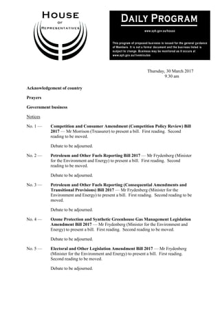1
Thursday, 30 March 2017
9.30 am
Acknowledgement of country
Prayers
Government business
Notices
No. 1 — Competition and Consumer Amendment (Competition Policy Review) Bill
2017 — Mr Morrison (Treasurer) to present a bill. First reading. Second
reading to be moved.
Debate to be adjourned.
No. 2 — Petroleum and Other Fuels Reporting Bill 2017 — Mr Frydenberg (Minister
for the Environment and Energy) to present a bill. First reading. Second
reading to be moved.
Debate to be adjourned.
No. 3 — Petroleum and Other Fuels Reporting (Consequential Amendments and
Transitional Provisions) Bill 2017 — Mr Frydenberg (Minister for the
Environment and Energy) to present a bill. First reading. Second reading to be
moved.
Debate to be adjourned.
No. 4 — Ozone Protection and Synthetic Greenhouse Gas Management Legislation
Amendment Bill 2017 — Mr Frydenberg (Minister for the Environment and
Energy) to present a bill. First reading. Second reading to be moved.
Debate to be adjourned.
No. 5 — Electoral and Other Legislation Amendment Bill 2017 — Mr Frydenberg
(Minister for the Environment and Energy) to present a bill. First reading.
Second reading to be moved.
Debate to be adjourned.
 