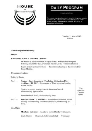 1
Tuesday, 21 March 2017
12 noon
Acknowledgement of country
Prayers
Referral of a Matter to Federation Chamber
Ms Marino (Chief Government Whip) to make a declaration referring the
following order of the day, government business, to the Federation Chamber —
Recent military commemorations — Resumption of debate on the motion of the
Prime Minister.
Government business
Orders of the day
No. 1 — Treasury Laws Amendment (Combating Multinational Tax
Avoidance) Bill 2017 — Resumption of debate on second reading;
second reading.
Speaker to report a message from the Governor-General
recommending appropriation.
Consideration in detail; third reading, by leave.
No. 2 — Diverted Profits Tax Bill 2017 — Resumption of debate on second
reading; second reading; consideration in detail; third reading, by
leave.
If no
objection,
Cognate
debate
At 1.30 pm
Members’ statements —Speaker to call on Members’ statements.
(Each Member — 90 seconds. Total time allotted — 30 minutes)
 