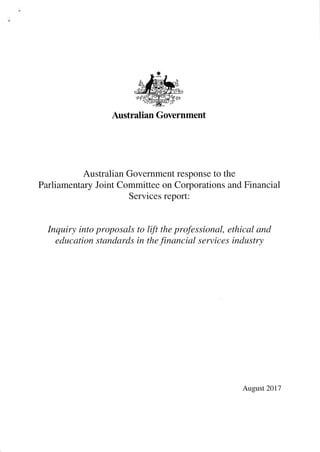 t
Australian Government
Australian Government response to the
Parliamentary Joint Committee on Corporations and Financial
Services report:
Inquiry into proposals to lift the professional, ethical and
education standards in the financial services industry
August 2017
 