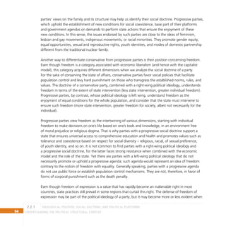 94 Understanding the Political Structural Context
parties’ views on the family and its structure may help us identify their social doctrine. Progressive parties,
which uphold the establishment of new conditions for social coexistence, base part of their platforms
and government agendas on demands to perform state actions that ensure the enjoyment of these
new conditions. In this sense, the issues endorsed by such parties are close to the ideas of feminism,
lesbian and gay movements, indigenous movements, or racial minorities. They promote gender equity,
equal opportunities, sexual and reproductive rights, youth identities, and modes of domestic partnership
different from the traditional nuclear family.
Another way to differentiate conservative from progressive parties is their position concerning freedom.
Even though freedom is a category associated with economic liberalism (and hence with the capitalist
model), this category acquires different dimensions when we analyze the social doctrine of a party.
For the sake of conserving the state of affairs, conservative parties favor social policies that facilitate
population control and levy hard punishment on those who transgress the established norms, rules, and
values. The doctrine of a conservative party, combined with a right-wing political ideology, understands
freedom in terms of the extent of state intervention (less state intervention, greater individual freedom).
Progressive parties, by contrast, whose political ideology is left wing, understand freedom as the
enjoyment of equal conditions for the whole population, and consider that the state must intervene to
ensure such freedom (more state intervention, greater freedom for society, albeit not necessarily for the
individual).
Progressive parties view freedom as the intertwining of various dimensions, starting with individual
freedom to make decisions on one’s life based on one’s tools and knowledge, in an environment free
of moral prejudice or religious dogma. That is why parties with a progressive social doctrine support a
state that ensures universal access to comprehensive education and health and promotes values such as
tolerance and coexistence based on respect for social diversity – religious, racial, of sexual preference,
of youth identity, and so on. It is not common to find parties with a right-wing political ideology and
a progressive social doctrine, for the latter faces strong resistance when combined with the economic
model and the role of the state. Yet there are parties with a left-wing political ideology that do not
necessarily promote or uphold a progressive agenda; such agenda would represent an idea of freedom
contrary to the notion of freedom with equality. Generally speaking, parties with a progressive agenda
do not use public force or establish population control mechanisms. They are not, therefore, in favor of
forms of corporal punishment such as the death penalty.
Even though freedom of expression is a value that has rapidly become an inalienable right in most
countries, state practices still prevail in some regions that curtail this right. The defense of freedom of
expression may be part of the political ideology of a party, but it may become more or less evident when
Ideological position, social doctrine, and political platforms
2.2.1
 