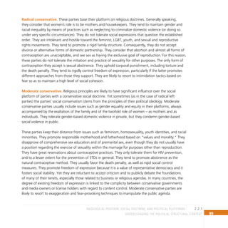 99
Understanding the Political Structural Context
Radical conservative. These parties base their platform on religious doctrines. Generally speaking,
they consider that women’s role is to be mothers and housekeepers. They tend to maintain gender and
racial inequality by means of practices such as neglecting to criminalize domestic violence (or doing so
under very specific circumstances). They do not tolerate social expressions that question the established
order. They are intolerant and hostile toward the feminist, LGBT, youth, and sexual and reproductive
rights movements. They tend to promote a rigid family structure. Consequently, they do not accept
divorce or alternative forms of domestic partnership. They consider that abortion and almost all forms of
contraception are unacceptable, and see sex as having the exclusive goal of reproduction. For this reason,
these parties do not tolerate the initiation and practice of sexuality for other purposes. The only form of
contraception they accept is sexual abstinence. They uphold corporal punishment, including torture and
the death penalty. They tend to rigidly control freedom of expression, particularly if the latter promotes
different approaches from those they support. They are likely to resort to intimidation tactics based on
fear so as to maintain a high level of social cohesion.
Moderate conservative. Religious principles are likely to have significant influence over the social
platform of parties with a conservative social doctrine. Yet sometimes (as in the case of radical left
parties) the parties’ social conservatism stems from the principles of their political ideology. Moderate
conservative parties usually include issues such as gender equality and equity in their platforms, always
accompanied by the exaltation of the family and of the twofold role of women – as mothers and as
individuals. They tolerate gender-based domestic violence in private, but they condemn gender-based
social violence in public.
These parties keep their distance from issues such as feminism, homosexuality, youth identities, and racial
minorities. They promote responsible motherhood and fatherhood based on “values and morality.” They
disapprove of comprehensive sex education and of premarital sex, even though they do not usually have
a position regarding the exercise of sexuality within the marriage for purposes other than reproduction.
They have great reservations about contraceptive practices. They only tolerate them for HIV prevention,
and to a lesser extent for the prevention of STDs in general. They tend to promote abstinence as the
natural contraceptive method. They usually favor the death penalty, as well as rigid social control
measures. They promote freedom of expression because it is a value of representative democracy and it
fosters social stability. Yet they are reluctant to accept criticism and to publicly debate the foundations
of many of their tenets, especially those related to business or religious agendas. In many countries, the
degree of existing freedom of expression is linked to the complicity between conservative governments
and media owners or license holders with regard to content control. Moderate conservative parties are
likely to resort to exaggeration and fear-provoking techniques to manipulate the public agenda.
2.2.1
Ideological position, social doctrine, and political platforms
 