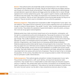 100 Understanding the Political Structural Context
Neutral. These political parties only tangentially include controversial issues in their social doctrine.
Their platforms tend to address them summarily. They do not show influence by any religious doctrine,
even though such influence should not be dismissed. These parties usually emerge in electoral periods,
and seek electoral or government alliances with bigger parties that will allow them to remain officially
registered and to maintain parliamentary quotas. Their support to specific initiatives usually depends on
the alliances they have forged. Their analysis and classification must therefore take into account their
current circumstances. They do not have a clear position concerning the death penalty, but they do not
promote it. They do not tend to resort to intimidation tactics to control the population.
Moderate progressive. These parties have incorporated so-called “third-generation human rights” into
their platforms. They support feminist movements, but are cautious regarding issues such as abortion and
the age of initiation of sexual relations. They uphold “minority” rights, including sexual preference and
racial minorities. They endorse the coexistence of governments based on uses and customs, as long as
their norms do not go against national legislation.
Moderate parties have a high commitment toward issues such as sex education, contraception, and
the right to a comprehensive sex life and to family planning. They accept the existence of non-nuclear
families, and tend to promote legislation that protects the various types of familial bonds, including
gay marriage. They usually incorporate issues such as the decriminalization of drug use for some drugs,
although this matter is not necessarily central to their platform. They promote the expansion of the
definition of legal abortion, even though they do not necessarily uphold full decriminalization.
Moderate progressive parties endorse gender equity and equal opportunities at every level. That is why
they may support the use of affirmative action to balance the distortions of patriarchal societies. They do
not favor the death penalty, and see crime and social rehabilitation as a problem that concerns society
as a whole. They foster freedom of expression in all its dimensions and modes, although their moderate
nature leads them to be cautious with some forms of expression. They do not resort to fear to intimidate
the population. On the contrary, they believe that more transparency leads to a better informed society
that can participate in public interest decisions.
Radical progressive. Their political agenda and platform includes third-generation human rights.
They promote and lead women’s, LGBT, youth identity, and sexual and reproductive rights
movements. They consider that it is indispensable to create wide-ranging sex education programs
starting in childhood. They uphold public policy that fosters contraceptive use and develops sexual
health counseling services for adolescents. They endorse the total decriminalization of abortion and
the notion that each woman must be able to make comprehensive decisions about her body.
Ideological position, social doctrine, and political platforms
2.2.1
 