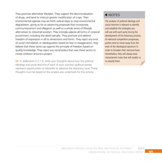 101
Understanding the Political Structural Context
They promote alternative lifestyles. They support the decriminalization
of drugs, and tend to mistrust genetic modification of crops. Their
environmental agenda may set forth radical steps to stop environmental
degradation, going as far as advancing proposals that incorporate
communitarianism and villageism as well as a whole series of lifestyle
alternatives to industrial society’s. They strongly oppose all forms of corporal
punishment, including the death penalty. They promote and defend
freedom of expression in all its dimensions and forms. They reject any kind
of social intimidation or ideologization based on fear or exaggeration; they
believe that these tactics go against the principle of freedom based on
quality knowledge. They reject any social policy that uses these tactics to
create cohesion around a project.
In addendum 2.2.1 D, write your thoughts about how the political
04
ideology and social doctrine of each of your country’s political parties
represent opportunities or obstacles to advance the Advocacy issue. These
thoughts must be based on the analysis you undertook for this activity.
The analysis of political ideology and
social doctrine is relevant to identify
and establish the strategies you
will use with each party during the
development of the Advocacy process.
As electoral competition progresses,
parties tend to move away from the
ends of the ideological spectrum in
order to broaden their electoral base.
Nonetheless, they will always bear
characteristic traits that will enable us
to classify them.
NOTES
2.2.1
Ideological position, social doctrine, and political platforms
 