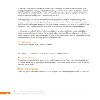 106 Understanding the Political Structural Context
to identify the social sectors among which each party has greater influence on the basis of the party’s
ideology and doctrine. Now you will combine this analysis with the measurement of the actual political
power granted to each party by the number of votes received both in general elections – presidential
(where it applies) or parliamentary – and territorial elections.
With the progress and consolidation of representative democracy, elections have become dynamic
competitions where voting changes depending on a variety of factors. For this reason, election results are
useful from both a historical perspective (because historical trends and series allow us to establish future
projections) and a contextual approach (because we may analyze the period in between elections).
In this section you will only determine the current balance of power, that is, the power wielded by the
parties between elections at the time the handbook is being developed. Historical analysis of electoral
trends is relevant, but for the purpose of this manual, if the project calls for such an analysis you may use
other, external tools such as surveys, polls, and opinion studies.
Addressed topics
Political parties, election results, balance of power
ACTIVITY 2.3.1. BALANCE OF POWER. Executive branch
Preliminary Work
Compile information about the latest election results in your country. These results may be easily found
in national Web pages or international databases. Make sure that the information you use is reliable and
based on official results.
Expected Outcomes
Tables and graphics with election results, and an analysis of the balance of political power in the country
BALANCE OF POWER. executive branch
2.3.1
 